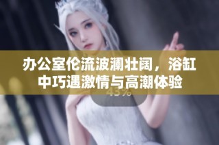办公室伦流波澜壮阔，浴缸中巧遇激情与高潮体验