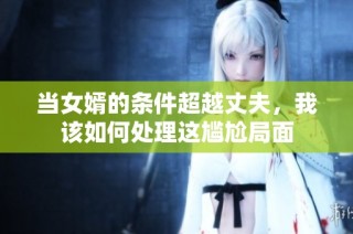 当女婿的条件超越丈夫，我该如何处理这尴尬局面