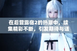 在后营露宿2的热潮中，续集精彩不断，引发期待与话题