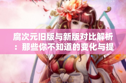 腐次元旧版与新版对比解析：那些你不知道的变化与提升