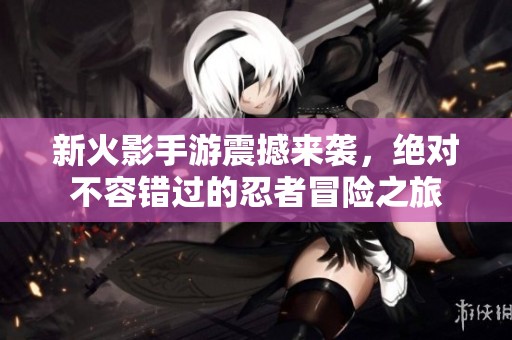 新火影手游震撼来袭，绝对不容错过的忍者冒险之旅