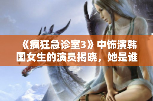 《疯狂急诊室3》中饰演韩国女生的演员揭晓，她是谁呢？