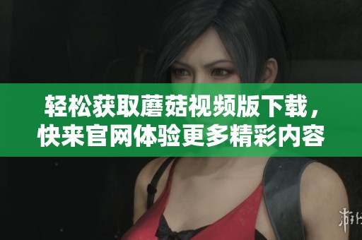 轻松获取蘑菇视频版下载，快来官网体验更多精彩内容！