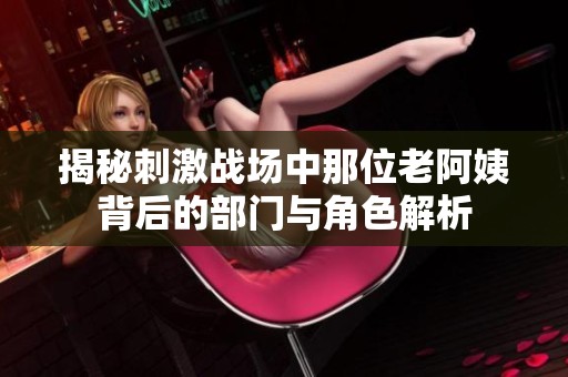 揭秘刺激战场中那位老阿姨背后的部门与角色解析