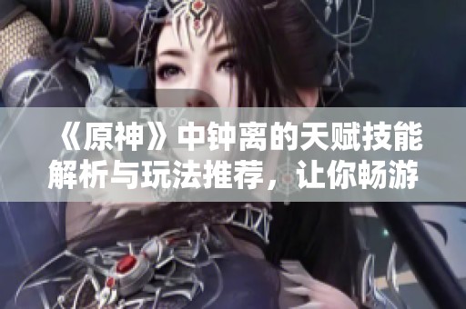 《原神》中钟离的天赋技能解析与玩法推荐，让你畅游2023年热门手游！