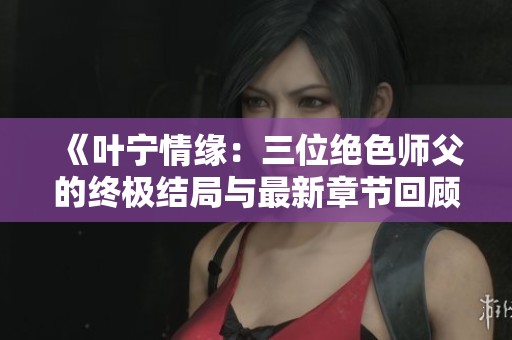 《叶宁情缘：三位绝色师父的终极结局与最新章节回顾》