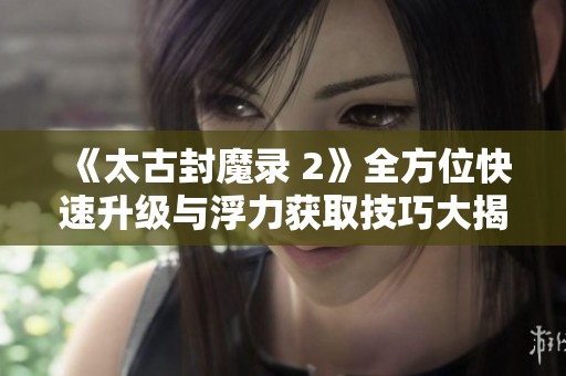 《太古封魔录 2》全方位快速升级与浮力获取技巧大揭秘