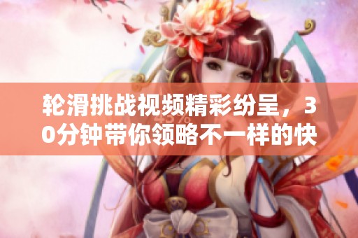 轮滑挑战视频精彩纷呈，30分钟带你领略不一样的快感
