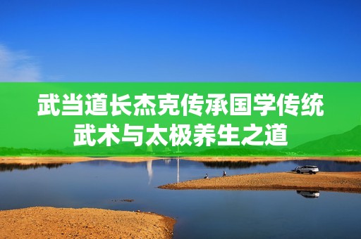 武当道长杰克传承国学传统武术与太极养生之道