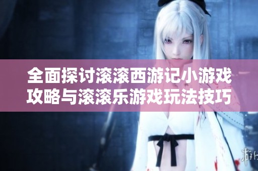 全面探讨滚滚西游记小游戏攻略与滚滚乐游戏玩法技巧分享