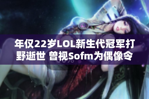 年仅22岁LOL新生代冠军打野逝世 曾视Sofm为偶像令人心痛