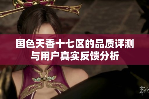 国色天香十七区的品质评测与用户真实反馈分析