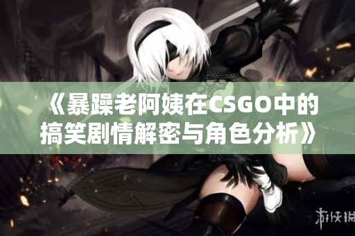 《暴躁老阿姨在CSGO中的搞笑剧情解密与角色分析》