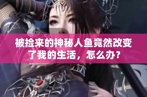 被捡来的神秘人鱼竟然改变了我的生活，怎么办？