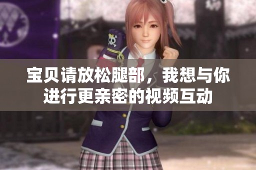 宝贝请放松腿部，我想与你进行更亲密的视频互动