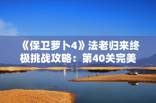 《保卫萝卜4》法老归来终极挑战攻略：第40关完美通关秘籍揭秘