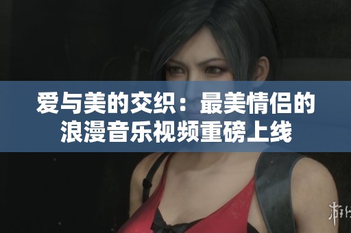 爱与美的交织：最美情侣的浪漫音乐视频重磅上线