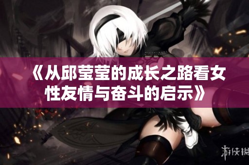 《从邱莹莹的成长之路看女性友情与奋斗的启示》