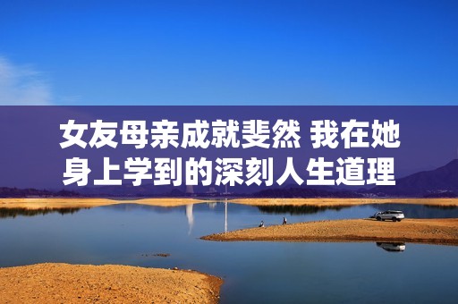 女友母亲成就斐然 我在她身上学到的深刻人生道理