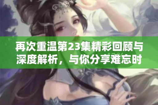 再次重温第23集精彩回顾与深度解析，与你分享难忘时刻