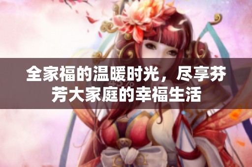 全家福的温暖时光，尽享芬芳大家庭的幸福生活