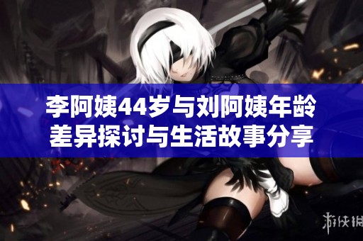 李阿姨44岁与刘阿姨年龄差异探讨与生活故事分享