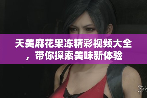 天美麻花果冻精彩视频大全，带你探索美味新体验