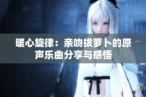 暖心旋律：亲吻拔萝卜的原声乐曲分享与感悟
