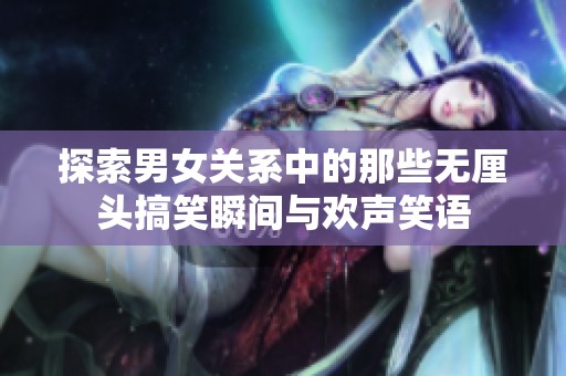 探索男女关系中的那些无厘头搞笑瞬间与欢声笑语