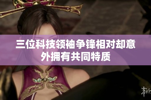 三位科技领袖争锋相对却意外拥有共同特质