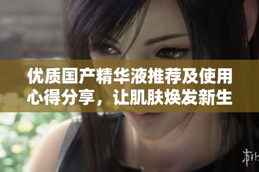 优质国产精华液推荐及使用心得分享，让肌肤焕发新生