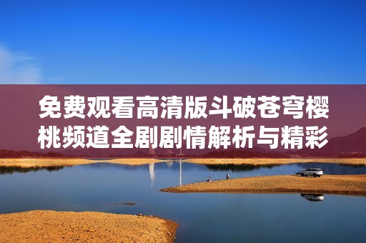 免费观看高清版斗破苍穹樱桃频道全剧剧情解析与精彩回顾