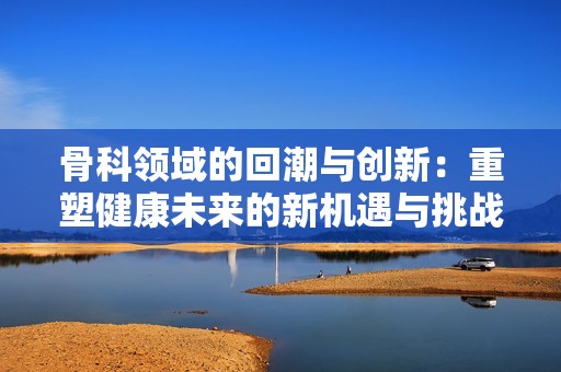 骨科领域的回潮与创新：重塑健康未来的新机遇与挑战