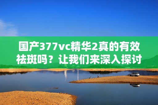 国产377vc精华2真的有效祛斑吗？让我们来深入探讨一下