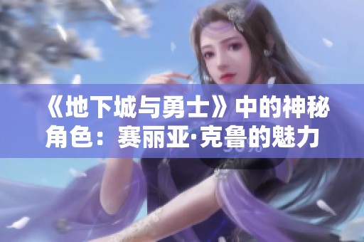 《地下城与勇士》中的神秘角色：赛丽亚·克鲁的魅力与背景解析