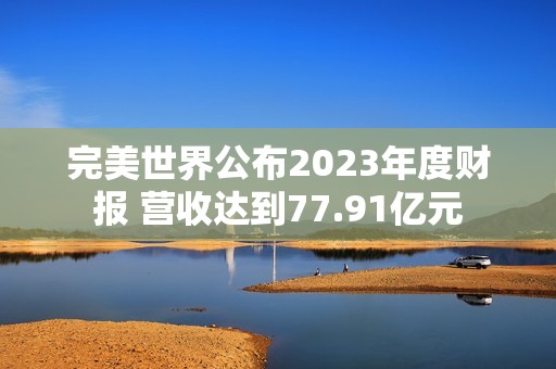 完美世界公布2023年度财报 营收达到77.91亿元