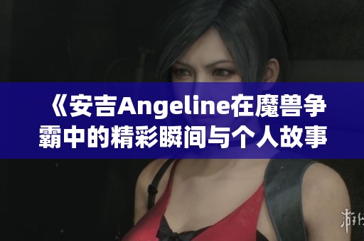 《安吉Angeline在魔兽争霸中的精彩瞬间与个人故事揭秘》