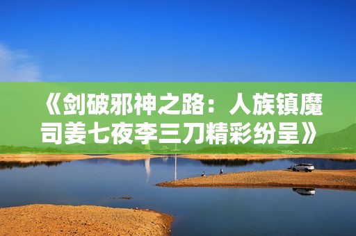 《剑破邪神之路：人族镇魔司姜七夜李三刀精彩纷呈》
