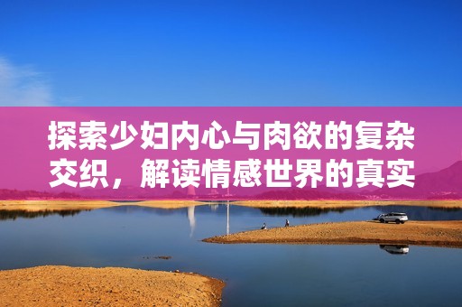 探索少妇内心与肉欲的复杂交织，解读情感世界的真实故事