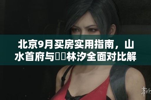 北京9月买房实用指南，山水首府与璟玥林汐全面对比解析