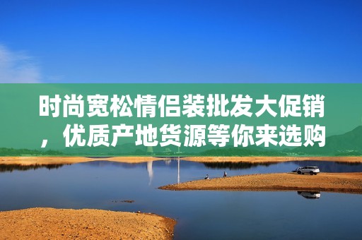 时尚宽松情侣装批发大促销，优质产地货源等你来选购！