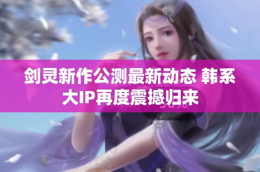 剑灵新作公测最新动态 韩系大IP再度震撼归来