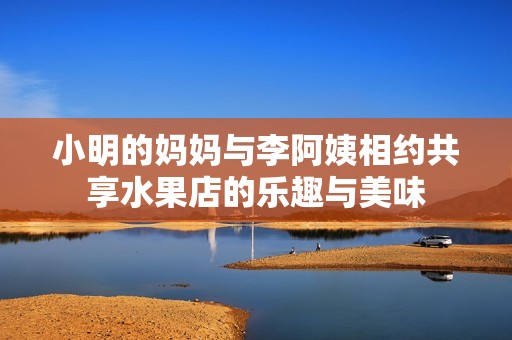 小明的妈妈与李阿姨相约共享水果店的乐趣与美味