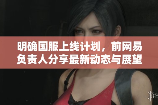 明确国服上线计划，前网易负责人分享最新动态与展望