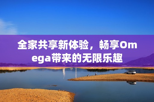 全家共享新体验，畅享Omega带来的无限乐趣