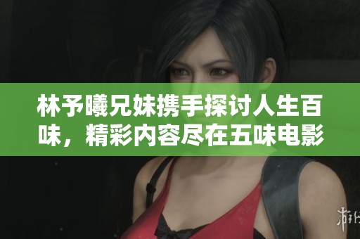 林予曦兄妹携手探讨人生百味，精彩内容尽在五味电影网V3.5.6