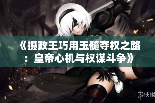 《摄政王巧用玉髓夺权之路：皇帝心机与权谋斗争》