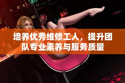 培养优秀维修工人，提升团队专业素养与服务质量