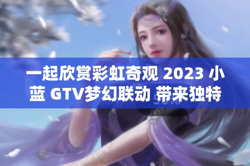 一起欣赏彩虹奇观 2023 小蓝 GTV梦幻联动 带来独特视觉盛宴