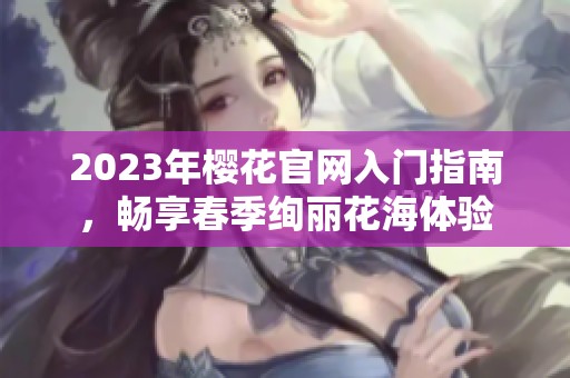 2023年樱花官网入门指南，畅享春季绚丽花海体验